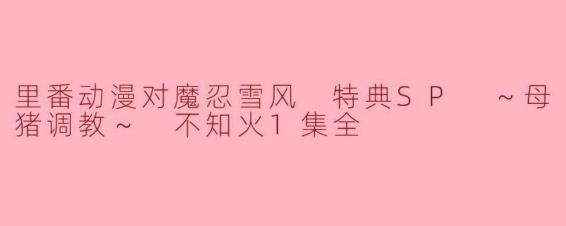 里番动漫对魔忍雪风 特典SP ～母猪调教～ 不知火1集全